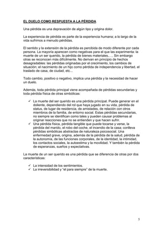 5
EL DUELO COMO RESPUESTA A LA PÉRDIDA
Una pérdida es una depravación de algún tipo y origina dolor.
La experiencia de pérdida es parte de la experiencia humana; a lo largo de la
vida sufrimos a menudo pérdidas.
El sentido y la extensión de la pérdida es percibida de modo diferente por cada
persona. La mayoría aparecen como negativas para el que las experimenta: la
muerte de un ser querido, la pérdida de bienes materiales,…. Sin embargo
otras se reconocen más difícilmente. No derivan en principio de hechos
desagradables: las pérdidas originadas por el crecimiento, los cambios de
situación; el nacimiento de un hijo como pérdida de independencia y libertad, el
traslado de casa, de ciudad, etc...
Todo cambio, positivo o negativo, implica una pérdida y la necesidad de hacer
un duelo.
Además, toda pérdida principal viene acompañada de pérdidas secundarias y
toda pérdida física de otras simbólicas:
La muerte del ser querido es una pérdida principal. Puede generar en el
doliente, dependiendo del rol que haya jugado en su vida, pérdida de
status, de lugar de residencia, de amistades, de relación con otros
miembros de la familia, de entorno social. Estas pérdidas secundarias,
no siempre se identifican como tales y pueden causar problemas al
originar reacciones que no se entienden y que hacen sufrir.
Una pérdida física, pérdida tangible que puede tocarse y verse, la
pérdida del marido, el robo del coche, el incendio de la casa; conlleva
pérdidas simbólicas abstractas de naturaleza psicosocial. Una
enfermedad grave, origina, además de la pérdida de la salud, pérdida de
la autonomía, de las funciones corporales, de la identidad, la intimidad,
los contactos sociales, la autoestima y la movilidad. Y también la pérdida
de esperanzas, sueños y expectativas.
La muerte de un ser querido es una pérdida que se diferencia de otras por dos
características:
La intensidad de los sentimientos.
La irreversibilidad y “el para siempre” de la muerte.
 