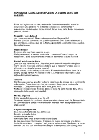6
REACCIONES HABITUALES DESPUÉS DE LA MUERTE DE UN SER
QUERIDO
Estas son algunas de las reacciones más comunes que suelen aparecer
después de una pérdida. No todas las sensaciones, sentimientos y
experiencias aquí descritas tienen porqué darse, pues cada duelo, como cada
persona, es único.
Negación / incredulidad
¡No puede ser verdad! ¡No es más que una horrible pesadilla!
Piensas y actúas como si tu ser querido continuara vivo. Suena el teléfono y,
por un instante, piensas que es él. No has perdido la esperanza de que vuelva.
Necesitas tiempo.
Insensibilidad
Es como si le estuviese pasando a otro.
Nada parece real, te sientes embotada, como un autómata, incapaz de
reaccionar… Este aturdimiento te ayuda a ir asimilando la dura realidad.
Enojo /rabia /resentimiento
¿Por qué has permitido esto Dios mío? ¡Esos malditos médicos la dejaron
morir! ¿Cómo me dejas ahora con todo lo que te necesito? ¡Todos siguen
viviendo como si nada hubiera pasado!
Estás rabioso contra todos y contra todo. El resentimiento forma parte de tu
dolor y es algo normal. No luches contra él. A medida que tu dolor se vaya
calmando ira disminuyendo.
Tristeza
Siento una pena muy grande y todo me hace llorar. La tristeza es el sentimiento
más común. Puede tener muchas expresiones: llanto, pena, melancolía,
nostalgia… Date permiso para estar triste, para llorar.
No te preocupes si lloras mucho o poco; el llanto no es la medida de tu amor,
sino parte de tu propia expresividad.
Miedo / angustia
Estoy asustado/a ¿qué va a ser de mí?
Te sientes inquieto/a, confuso/a, desamparado/a, desesperado/a. Tienes miedo
de volverte loco/a. Estos sentimientos tan intensos y tan desagradables son
algo natural.
Culpa / autorreproches
Si al menos hubiera sido más cariñoso/a
llamado antes al médico
tenido más paciencia
le hubiera dicho más a menudo lo que le quiero
La lista puede ser interminable. El pasado no puede cambiarse y ya tienes
bastante sufrimiento como para castigarte de esta manera. No olvides de hacer
también una lista con todo lo que hiciste por tu ser querido y de cómo juntos,
 