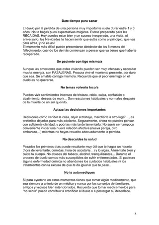 8
Date tiempo para sanar
El duelo por la pérdida de una persona muy importante suele durar entre 1 y 3
años. No te hagas pues expectativas mágicas. Estate preparado para las
RECAÍDAS. Hoy puedes estar bien y un suceso inesperado, una visita, el
aniversario, las Navidades te hacen sentir que estás como al principio, que vas
para atrás, y no es así.
El momento más difícil puede presentarse alrededor de los 6 meses del
fallecimiento, cuando los demás comienzan a pensar que ya tienes que haberte
recuperado.
Se paciente con tigo mismo/a
Aunque las emociones que estas viviendo pueden ser muy intensas y necesitar
mucha energía, son PASAJERAS. Procura vivir el momento presente, por duro
que sea. Se amable contigo mismo/a. Recuerda que el peor enemigo en el
duelo es no quererse.
No temas volverte loco/a
Puedes vivir sentimientos intensos de tristeza, rabia, culpa, confusión o
abatimiento, deseos de morir... Son reacciones habituales y normales después
de la muerte de un ser querido.
Aplaza las decisiones importantes
Decisiones como vender la casa, dejar el trabajo, marcharte a otro lugar…, es
preferible dejarlas para más adelante. Seguramente, ahora no puedes pensar
con suficiente claridad, y podrías más tarde lamentarlo. No suele ser tampoco
conveniente iniciar una nueva relación afectiva (nueva pareja, otro
embarazo…) mientras no hayas resuelto adecuadamente la pérdida.
No descuides tu salud
Pasados los primeros días puede resultarte muy útil que te hagas un horario
(hora de levantarte, comidas, hora de acostarte…) y lo sigas. Aliméntate bien y
cuida tu cuerpo. No abuses del tabaco, alcohol, tranquilizantes... Durante el
proceso de duelo somos más susceptibles de sufrir enfermedades. Si padeces
alguna enfermedad crónica no abandones los cuidados habituales ni los
tratamientos con la excusa de que te da igual lo que te pase...
No te automediques
Si para ayudarte en estos momentos tienes que tomar algún medicamento, que
sea siempre a criterio de un médico y nunca por los consejos de familiares,
amigos y vecinos bien intencionados. Recuerda que tomar medicamentos para
"no sentir" puede contribuir a cronificar el duelo o a postergar su desenlace.
 