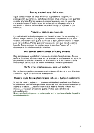9
Busca y acepta el apoyo de los otros
Sigue conectado con los otros. Necesitas su presencia, su apoyo, su
preocupación, su atención... Dale la oportunidad a tus amigos y seres queridos
de estar a tu lado. Piensa que pueden querer ayudarte, pero no saben la
manera de hacerlo. Pueden temer ser entrometidos o hacerte daño si te
recuerdan tu pérdida. No te quedes esperando su ayuda y pídeles lo que
necesitas.
Procura ser paciente con los demás
Ignora los intentos de algunas personas de decirte cómo debes sentirte y por
cuanto tiempo. Sentirás que algunas personas no comprenden lo que estas
viviendo. Intentarán hacer que te olvides de tu dolor, comprende que lo hacen
para no verte triste. Piensa que quieren ayudarte, pero que no saben como
hacerlo. Busca personas de confianza que te permitan "estar mal" y
desahogarte sin miedo cuando lo necesites.
Date permiso para descansar, disfrutar y divertirte
Date permiso para sentirte bien, reír con los amigos, hacer bromas... Tienes
perfecto derecho y además puede ser de gran ayuda que busques, sin forzar tu
propio ritmo, momentos para disfrutar. Recuerda que tu ser querido querría
solo lo mejor para ti y que los "malos momentos", vendrán por si solos.
Confía en tus propios recursos para salir adelante
Recuerda como pudiste resolver otras situaciones difíciles de tu vida. Repítete
a menudo: "algún día encontraré mi serenidad".
Busca la ayuda de un profesional para elaborar el duelo adecuadamente
Si ves que pasado un tiempo…, te sigues sintiendo atrapado en tu sufrimiento,
el abatimiento se hace más profundo, dependes más de los medicamentos o el
alcohol o el tabaco….., la sensación de que nada te importa se hace más
intensa…..; busca un profesional que te ayude a elaborar el duelo
adecuadamente.
No es más fuerte el que no necesita ayuda, sino el que tiene el valor de pedirla
cuando la necesita.
 