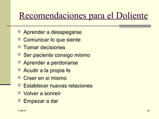 Recomendaciones para el Doliente 
 Aprender a desapegarse 
 Comunicar lo que siente 
 Tomar decisiones 
 Ser paciente consigo mismo 
 Aprender a perdonarse 
 Acudir a la propia fe 
 Creer en si mismo 
 Establecer nuevas relaciones 
 Volver a sonreír 
 Empezar a dar 
11/08/14 33 
 