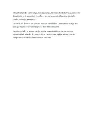 El sueño alterado, sentir fatiga, falta de energía, hipersensibilidad al ruido, sensación
de opresión en la garganta y el pecho… son parte normal del proceso de duelo,
respira profundo, ya pasará…
La herida del dolor es una ventana para que entre la luz. La muerte de un hijo trae
consigo mucho dolor, también puede traer transformación.
La enfermedad y la muerte pueden aportar una conexión mayor con nuestra
espiritualidad, más allá del cuerpo físico. La muerte de un hijo trae un cambio
inesperado donde todo alrededor se ve afectado.
 