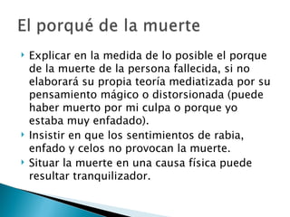    Explicar en la medida de lo posible el porque
    de la muerte de la persona fallecida, si no
    elaborará su propia teoría mediatizada por su
    pensamiento mágico o distorsionada (puede
    haber muerto por mi culpa o porque yo
    estaba muy enfadado).
   Insistir en que los sentimientos de rabia,
    enfado y celos no provocan la muerte.
   Situar la muerte en una causa física puede
    resultar tranquilizador.
 