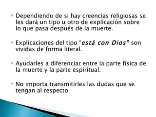    Dependiendo de si hay creencias religiosas se
    les dará un tipo u otro de explicación sobre
    lo que pasa después de la muerte.

   Explicaciones del tipo “está con Dios” son
    vividas de forma literal.

   Ayudarles a diferenciar entre la parte física de
    la muerte y la parte espiritual.

   No importa transmitirles las dudas que se
    tengan al respecto
 