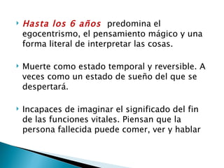    Hasta los 6 años predomina el
    egocentrismo, el pensamiento mágico y una
    forma literal de interpretar las cosas.

   Muerte como estado temporal y reversible. A
    veces como un estado de sueño del que se
    despertará.

   Incapaces de imaginar el significado del fin
    de las funciones vitales. Piensan que la
    persona fallecida puede comer, ver y hablar
 