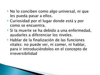    No lo conciben como algo universal, ni que
    les pueda pasar a ellos.
   Curiosidad por el lugar donde está y por
    como se encuentra.
   Si la muerte se ha debido a una enfermedad,
    ayudarles a diferenciar los niveles.
   Hablar de la finalización de las funciones
    vitales: no puede ver, ni comer, ni hablar,
    para ir introduciéndolos en el concepto de
    irreversibilidad
 