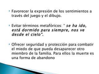    Favorecer la expresión de los sentimientos a
    través del juego y el dibujo.

   Evitar términos metafóricos: “ se ha ido,
    está dormido para siempre, nos ve
    desde el cielo”.

   Ofrecer seguridad y protección para combatir
    el miedo de que pueda desaparecer otro
    miembro de la familia. Para ellos la muerte es
    una forma de abandono
 
