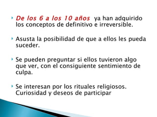    De los 6 a los 10 años ya han adquirido
    los conceptos de definitivo e irreversible.

   Asusta la posibilidad de que a ellos les pueda
    suceder.

   Se pueden preguntar si ellos tuvieron algo
    que ver, con el consiguiente sentimiento de
    culpa.

   Se interesan por los rituales religiosos.
    Curiosidad y deseos de participar
 