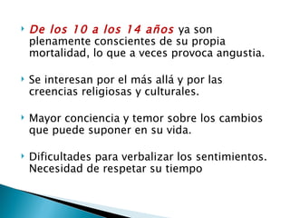   De los 10 a los 14 años ya son
    plenamente conscientes de su propia
    mortalidad, lo que a veces provoca angustia.

   Se interesan por el más allá y por las
    creencias religiosas y culturales.

   Mayor conciencia y temor sobre los cambios
    que puede suponer en su vida.

   Dificultades para verbalizar los sentimientos.
    Necesidad de respetar su tiempo
 