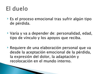    Es el proceso emocional tras sufrir algún tipo
    de pérdida.

   Varía y va a depender de: personalidad, edad,
    tipo de vínculo y los apoyos que reciba.

   Requiere de una elaboración personal que va
    desde la aceptación emocional de la pérdida,
    la expresión del dolor, la adaptación y
    recolocación en el mundo interno.
 