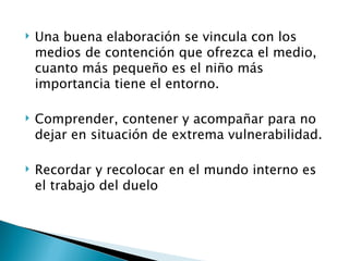    Una buena elaboración se vincula con los
    medios de contención que ofrezca el medio,
    cuanto más pequeño es el niño más
    importancia tiene el entorno.

   Comprender, contener y acompañar para no
    dejar en situación de extrema vulnerabilidad.

   Recordar y recolocar en el mundo interno es
    el trabajo del duelo
 