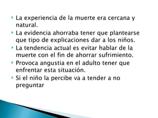    La experiencia de la muerte era cercana y
    natural.
   La evidencia ahorraba tener que plantearse
    que tipo de explicaciones dar a los niños.
   La tendencia actual es evitar hablar de la
    muerte con el fin de ahorrar sufrimiento.
   Provoca angustia en el adulto tener que
    enfrentar esta situación.
   Si el niño la percibe va a tender a no
    preguntar
 