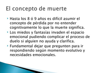    Hasta los 8 ó 9 años es difícil asumir el
    concepto de pérdida por no entender
    cognitivamente lo que la muerte significa.
   Los miedos y fantasías invaden el espacio
    emocional pudiendo complicar el proceso de
    duelo si alguien no ayuda y clarifica.
   Fundamental dejar que pregunten para ir
    respondiendo según momento evolutivo y
    necesidades emocionales.
 