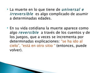    La muerte en lo que tiene de universal e
    irreversible es algo complicado de asumir
    a determinadas edades.

   En su vida cotidiana la muerte aparece como
    algo reversible a través de los cuentos y de
    los juegos, que a veces se incrementa por
    determinadas explicaciones: “se ha ido al
    cielo”, “está en otro sitio “ (entonces, puede
    volver).
 