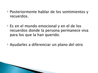    Posteriormente hablar de los sentimientos y
    recuerdos.

   Es en el mundo emocional y en el de los
    recuerdos donde la persona permanece viva
    para los que la han querido.

   Ayudarles a diferenciar un plano del otro
 