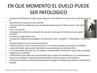 EN QUE MOMENTO EL DUELO PUEDE
SER PATOLOGICO
• • Intensos sentimientos de culpa, provocados por cosas diferentes a las que hizo o dejó de hacer en
el
• momento de la muerte de su ser querido.
• • Pensamientos de suicidio que van más allá del deseo pasivo de “estar muerto” o de poder
reunirse
• con su ser querido.
• • Desesperación extrema; la sensación de que por mucho que lo intente nunca va a poder
recuperar
• una vida que valga la pena viva.
• • Inquietud o depresión prolongadas, la sensación de estar “atrapado” o “ralentizado” mantenida a
lo
• largo de períodos de varios meses de duración.
• • Síntomas físicos, como la sensación de tener un cuchillo, clavado en el pecho o una pérdida
• sustancial de peso, que pueden representar una amenaza para su bienestar físico.
• • Ira incontrolada, que hace que sus amigos y seres queridos se distancien o que le lleva “a planear
• venganza” de su pérdida.
• • Dificultades continuadas de funcionamiento que se ponen de manifiesto en su incapacidad para
• conservar su trabajo o realizar las tareas domésticas necesarias para la vida cotidiana.
• • Abuso de sustancias, confiando demasiado en las drogas o el alcohol para desterrar el dolor de la
• pérdida.
Worden, J. W., Aparicio, Á., & Barberán, G. S. (1997). El tratamiento del duelo: asesoramiento psicológico y terapia. Barcelona: Paidós.
