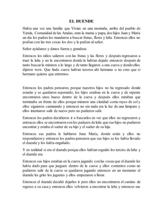 EL DUENDE
Había una vez una familia que Vivian en una montaña, arriba del pueblo de
Yarula, Comunidad de las Aradas, eran la mama y papa, dos hijos Juan y María
un dia los padres los mandaron a buscar frutas, flores y leña. Entonces ellos no
podían con las tres cosas los dos y le pedían al señor.
Señor ayúdanos y danos fuerza y grandeza
Entonces los niños salieron con las frutas y las flores y después regresaron a
traer la leña y no la encontraron donde la habían dejado entonces después de
tanto buscarla miraron a lo largo y de tanto llegaron a una cueva y dondeellos
dijeron wow. Que linda cueva habían tesoros ahí hermana o no creo que si
hermano quieres que entremos.
Entonces los padres pensaron, porque nuestros hijos no ha regresado donde
estarán y se quedaron esperando, los hijos estaban en la cueva y de repente
encontraron unos hueso dentro de la cueva y después ellos miraban que
terminaba en frente de ellos porque miraron una claridad como rayos de sol y
ellos siguieron caminando y entonces no era nada era la luz de una lámpara y
ellos intentaron salir de nuevo pero no pudieron salir.
Entonces los padres decidieron ir a buscarlos en ver que ellos no regresaron y
entonces ellos se encontraron conlos pedazos deleña que sus hijos no pudieron
encontrar y estaba el suéter de su hijo y el suéter de su hija.
Entonces sus padres le hablaron Juna María, donde están y ellos no
respondieron y entonces los padres pensaron que sus hijos se los había llevado
el duende y los había engañado.
Y en realidad si era el duende porque ellos habían seguido los tercios de leña y
el duende era.
Entonces sus hijos estaban en la cueva jugando conlas cosas que el duende les
había dado para que jueguen dentro de la cueva y ellos contentos como no
pudieron salir de la cueva se quedaron jugando entonces en un momento el
duende les grito los juguetes y ellos empezaron a llorar.
Entonces el duende decidió dejarlos ir pero ellos no encontraron el camino de
regreso a su casa y entonces ellos volvieron a encontrar la leña y entonces sus
 