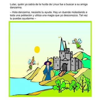 Lulac, quién ya sabía de la huída de Linux fue a buscar a su amiga danzarina.  –  Hola danzarina, necesito tu ayuda. Hay un duende molestando a toda una población y utiliza una magia que yo desconozco. Tal vez tu puedas ayudarme –  