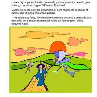 Hola amigos, yo me llamo luz plateada y soy el protector de este gran valle.  ¿ a d ó nde se dirigen  ? iParecen Perdidos!  Vamos en busca del valle del unicornio, pero al parecer perdimos el rumbo- dijo el mago con preocupación. – No están muy lejos, el valle del unicornio se encuentra detrás de esa montaña, pero tengan cuidado,allí habita un fiero dragón- dijo la pequeña hada. 