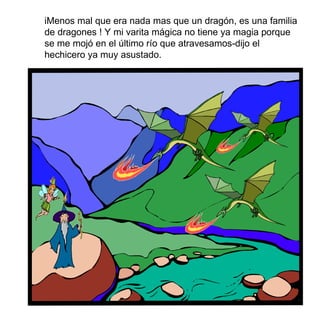 i Menos mal que era nada mas que un dragón, es una familia de dragones ! Y mi varita mágica no tiene ya magia porque se me moj ó  en el último río que atravesamos-dijo el hechicero ya muy asustado. 