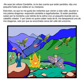 -No seas tan odioso Candelita, no te das cuenta que están perdidos -dijo una pequeña hada que volaba en su mariposa. Esta bien, es que no me gusta los visitantes que vienen a este valle, asustan a mis pobres dragones- respondió candelita a regañadientes. Si están perdidos, suban por la montaña y por detrás de la colina vive un pequeño duende con su caballito volador. Y por cierto no quiero saber nada de él, me desapareció uno de mis dragones, solo por que se encontraba cerca del valle del unicornio. 