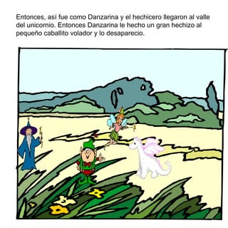 Entonces, así fue como Danzarina y el hechicero llegaron al valle del unicornio. Entonces Danzarina le hecho un gran hechizo al peque ñ o caballito volador y lo desaparecio. 