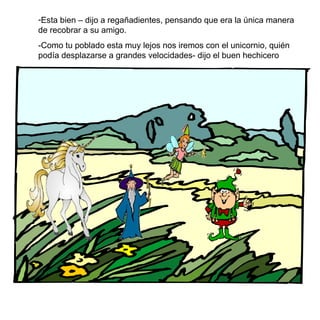 Esta bien – dijo a regañadientes, pensando que era la única manera de recobrar a su amigo. -Como tu poblado esta muy lejos nos iremos con el unicornio, quién podía desplazarse a grandes velocidades- dijo el buen hechicero 