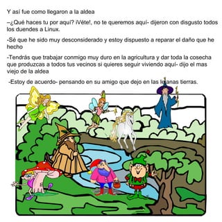 Y así fue como llegaron a la aldea – ¿ Qu é  haces tu por aquí ? iVéte!, no te queremos aquí- dijeron con disgusto todos los duendes a Linux.  -Sé que he sido muy desconsiderado y estoy dispuesto a reparar el daño que he hecho -Tendrás que trabajar conmigo muy duro en la agricultura y dar toda la cosecha que produzcas a todos tus vecinos si quieres seguir viviendo aquí- dijo el mas viejo de la aldea  -Estoy de acuerdo- pensando en su amigo que dejo en las lejanas tierras. 