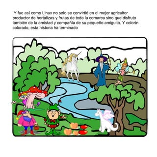 Y fue así como Linux no solo se convirtió en el mejor agricultor productor de hortalizas y frutas de toda la comarca sino que disfruto también de la amistad y compañía de su pequeño amiguito. Y color í n colorado, esta historia ha terminado 