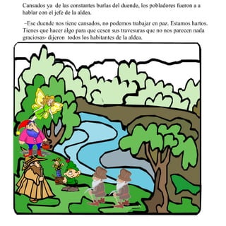 Cansados ya  de las constantes burlas del duende, los pobladores fueron a a hablar con el jefe de la aldea. – Ese duende nos tiene cansados, no podemos trabajar en paz. Estamos hartos. Tienes que hacer algo para que cesen sus travesuras que no nos parecen nada graciosas- dijeron  todos los habitantes de la aldea. 