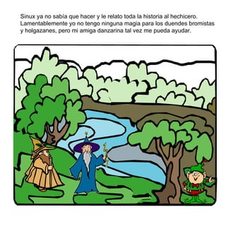 Sinux ya no sabía que hacer y le relato toda la historia al hechicero. Lamentablemente yo no tengo ninguna magia para los duendes bromistas y holgazanes, pero mi amiga danzarina tal vez me pueda ayudar. 