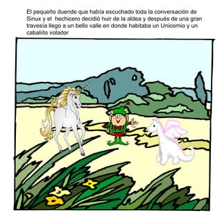 El pequeño duende que había escuchado toda la conversación de Sinux y el  hechicero decidió huir de la aldea y después de una gran travesía llego a un bello valle en donde habitaba un Unicornio y un cabaliito volador  