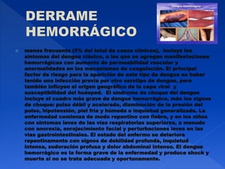  menos frecuente (5% del total de casos clínicos), incluye los
síntomas del dengue clásico, a los que se agregan manifestaciones
hemorrágicas con aumento de permeabilidad vascular y
anormalidades en los mecanismos de coagulación. El principal
factor de riesgo para la aparición de este tipo de dengue es haber
tenido una infección previa por otro serotipo de dengue, pero
también influyen el origen geográfico de la cepa viral y
susceptibilidad del huésped. El síndrome de choque del dengue
incluye el cuadro más grave de dengue hemorrágico, más los signos
de choque: pulso débil y acelerado, disminución de la presión del
pulso, hipotensión, piel fría y húmeda e inquietud generalizada. La
enfermedad comienza de modo repentino con fiebre, y en los niños
con síntomas leves de las vías respiratorias superiores, a menudo
con anorexia, enrojecimiento facial y perturbaciones leves en las
vías gastrointestinales. El estado del enfermo se deteriora
repentinamente con signos de debilidad profunda, inquietud
intensa, sudoración profusa y dolor abdominal intenso. El dengue
hemorrágico es la forma grave de la enfermedad y produce shock y
muerte si no se trata adecuada y oportunamente.
 