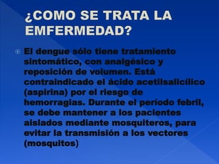  El dengue sólo tiene tratamiento
sintomático, con analgésico y
reposición de volumen. Está
contraindicado el ácido acetilsalicílico
(aspirina) por el riesgo de
hemorragias. Durante el período febril,
se debe mantener a los pacientes
aislados mediante mosquiteros, para
evitar la transmisión a los vectores
(mosquitos)
 