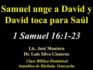 Samuel unge a David y David toca para Saúl 1Samuel 16:1-23 Lic. José Montero                                                    Dr. Luis Silva Cisneros   Clase Bíblica Dominical Asamblea de Bárbula. Venezuela. 