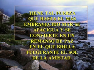 TIENE TAL FUERZA QUE HASTA EL MÁS EMBRAVECIDO MAR SE APACIGUA Y SE CONVIERTE EN UN REMANSO DE PAZ EN EL QUE BRILLA FULGURANTE EL SOL DE LA AMISTAD. 17 de nov de 2009 