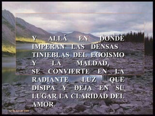 Y ALLÁ EN DONDE IMPERAN LAS DENSAS  TINIEBLAS DEL EGOISMO Y LA MALDAD,  SE CONVIERTE EN LA RADIANTE LUZ QUE DISIPA Y DEJA EN SU LUGAR LA CLARIDAD DEL AMOR. 17 de nov de 2009 