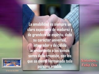 La amabilidad es siempre un claro exponente de madurez y de grandeza de espíritu, dado su carácter universal, integrador y de cálido acercamiento a los demás seres de la creación, con los que se siente hermanada toda persona amable. 17 de nov de 2009 