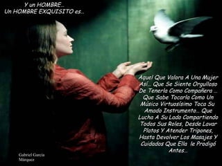 Y un HOMBRE… Un HOMBRE EXQUISITO es… Aquel Que Valora A Una Mujer Así… Que Se Siente Orgulloso De Tenerla Como Compañera … Que Sabe Tocarla Como Un Músico Virtuosísimo Toca Su  Amado Instrumento… Que Lucha A Su Lado Compartiendo Todos Sus Roles, Desde Lavar Platos Y Atender Tripones, Hasta Devolver Los Masajes Y Cuidados Que Ella  le Prodigó Antes… 