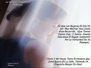 La Verdad, Compañeros Hombres,  Es Que Las Mujeres En Eso De Ser ‘Muy Machas’ Nos Llevan Gran Recorrido… ¡Que Tontos Hemos Sido –Y Somos- Cuando Valoramos El Regalo Solamente Por La Vistosidad De Su Empaque… ¡Tonto Y Mil Veces Tonto El Hombre Que Come Basura En La Calle, Teniendo Un Exquisito Manjar En Casa! 