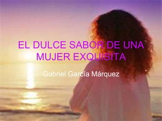 EL DULCE SABOR DE UNA
   MUJER EXQUISITA
    Gabriel García Márquez
 