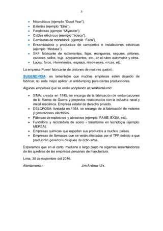 3
 Neumáticos (ejemplo “Good Year”).
 Baterías (ejemplo “Etna”).
 Parabrisas (ejemplo “Miyasato”).
 Cables eléctricos (ejemplo “Indeco”).
 Camisetas de monoblock (ejemplo “Faco”).
 Ensambladora y productora de carrocerías e instalaciones eléctricas
(ejemplo “Modasa”).
 SKF fabricante de rodamientos, fajas, mangueras, seguros, piñones,
cadenas, sellos, buje, acoplamientos, etc., en el rubro automotriz y otros.
 Luces, faros, intermitentes, espejos, retrovisores, micas, etc.
La empresa Power fabricante de pistones de motores quebró.
SUGERENCIA: es lamentable que muchas empresas estén dejando de
fabricar, no sería mejor aplicar un antidumping para ciertas producciones.
Algunas empresas que se están acoplando al neoliberalismo:
 SIMA: creada en 1845, se encarga de la fabricación de embarcaciones
de la Marina de Guerra y proyectos relacionados con la industria naval y
metal mecánica. Empresa estatal de derecho privado.
 DELCROSA: fundada en 1954, se encarga de la fabricación de motores
y generadores eléctricos.
 Fábricas de explosivos y abrasivos (ejemplo: FAME, EXSA, etc).
 Fundidora y recicladora de acero - transforma en tecnología (ejemplo:
MEPSA).
 Empresas químicas que exportan sus productos a muchos países.
 Empresas de fármacos que se verán afectados por el TPP debido a que
producirán genéricos después de ocho años.
Esperamos que en el corto, mediano o largo plazo no sigamos lamentándonos
de las quiebras de las empresas peruanas de manufactura.
Lima, 30 de noviembre del 2016.
Atentamente.- Jim Andrew Uni.
 