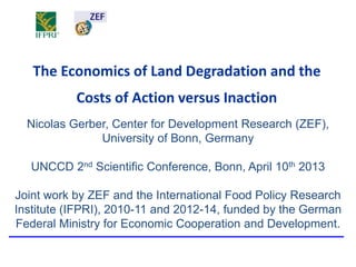 The Economics of Land Degradation and the
           Costs of Action versus Inaction
  Nicolas Gerber, Center for Development Research (ZEF),
               University of Bonn, Germany

   UNCCD 2nd Scientific Conference, Bonn, April 10th 2013

Joint work by ZEF and the International Food Policy Research
Institute (IFPRI), 2010-11 and 2012-14, funded by the German
Federal Ministry for Economic Cooperation and Development.
 