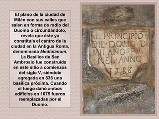El plano de la ciudad de Milán con sus calles que salen en forma de radio del Duomo o circundándolo, revela que éste ya constituía el centro de la ciudad en la Antigua Roma, denominada  Mediolanum . La Basílica de San Ambrosio fue construida en este sitio a comienzos del siglo V, siéndole agregada en 836 una basílica próxima. Cuando el fuego dañó ambos edificios en 1075 fueron reemplazadas por el Duomo. 