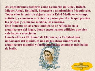 Así encontramos nombres como Leonardo da Vinci, Rafael, Miguel Ángel, Botticelli, Boccaccio o al mismísimo Maquiavelo.  Todos ellos intentaron dejar atrás la Edad Media en el campo artístico, y comenzar a revivir la pasión por el arte que poseían los griegos y en menor medida, los romanos.  Este fomento de las artes también se ve reflejado en la arquitectura del lugar, donde encontramos edificios que bien vale la pena mencionar  Uno de ellos es El Duomo de Florencia, la Catedral más importante del mundo ,  es una de las obras cumbre de la arquitectura mundial y forma una de las estampas más bellas de Italia.  