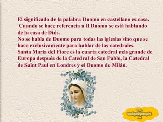 El significado de la palabra Duomo en castellano es casa. Cuando se hace referencia a Il Duomo se está hablando de la casa de Diós.  No se habla de Duomo para todas las iglesias sino que se hace exclusivamente para hablar de las catedrales. Santa Maria del Fiore es la cuarta catedral más grande de Europa después de la Catedral de San Pablo, la Catedral de Saint Paul en Londres y el Duomo de Milán. 
