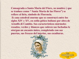 Consagrada a Santa María del Fiore, su nombre ( que se traduce como “ Santa María de las Flores”) se refiere al lirio, símbolo de Florencia. Es una catedral enorme que se construyó entre los siglos XIV y XV, en estilo gótico italiano por obra de Arnolfo di Cambio. Sus característicos mármoles rosados, verdes y blancos que cubren sus fachadas le otorgan un encanto único, completado con sus puertas, sus frescos del interior, sus esculturas. 