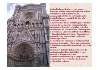 La fachada realizada en mármoles
blancos, verdes y rosas forma una unidad
en armonía con la catedral, el
campanario de Giotto y el baptisterio
La fachada entera está dedicada a la
Madre de Cristo.
Los mosaicos de las lunetas que se hallan
encima de las puertas representan (de
izquierda a derecha): Caridad entre los
fundadores de instituciones filantrópicas
Florentinas, Cristo en el trono con María
y Juan Bautista; Artesanos florentinos y
mercaderes y humanistas rindiendo
homenaje a la Fe.
El frontispicio encima del portal central
contiene un medio relieve que representa
a María entronizada empuñando un cetro
florido.
Encima de la fachada hay una serie de
nichos con los doce Apóstoles y, en el
centro, la Virgen con Niño.
Entre el ventanal rosa y el tímpano hay
una galería con los bustos de grandes
artistas florentinos
 