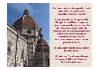 La impresionante cúpula, toda
una obra de arte de la
arquitectura universal.
Es un producto del genio de
Filippo Brunelleschi, que en
1420 comenzó la construcción
de esta obra inspirada en
técnicas de la Roma clásica con
doble cuerpo y con unas
estructuras de sostén
verdaderamente avanzadas
para la época.
16 años más tarde finalizaron
los trabajos.
El interior fue decorado con
frescos de Giorgio Vasari y
Federico Zuccari.
 