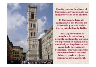 Con 84 metros de altura el
Campanile ofrece una de las
mejores vistas de la ciudad.
El Campanile hace de
campanario del Duomo de
Florencia y es una de las
torres más bellas de Italia.
Tras 414 escalones se
accede a lo más alto, y
permite contemplar en todo
su esplendor la cúpula de la
catedral y el baptisterio, así
como toda la ciudad de
Florencia. Su revestimiento
característico en mármol
blanco, verde y rojo es
similar al de la catedral.
 